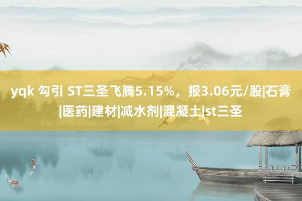 yqk 勾引 ST三圣飞腾5.15%，报3.06元/股|石膏|医药|建材|减水剂|混凝土|st三圣