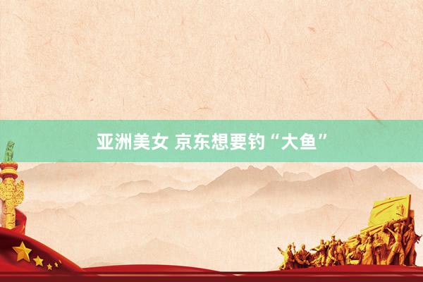 亚洲美女 京东想要钓“大鱼”