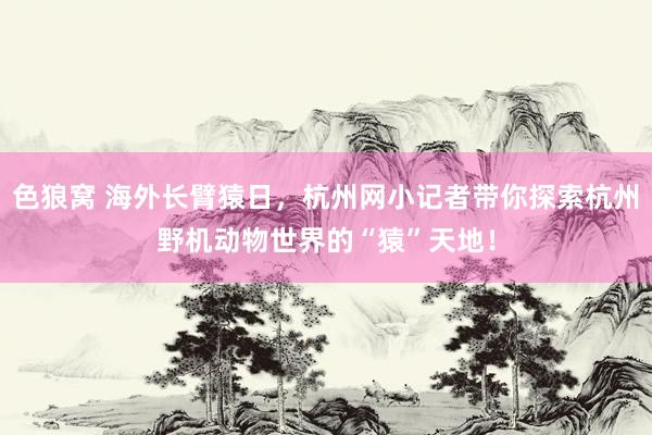色狼窝 海外长臂猿日，杭州网小记者带你探索杭州野机动物世界的“猿”天地！