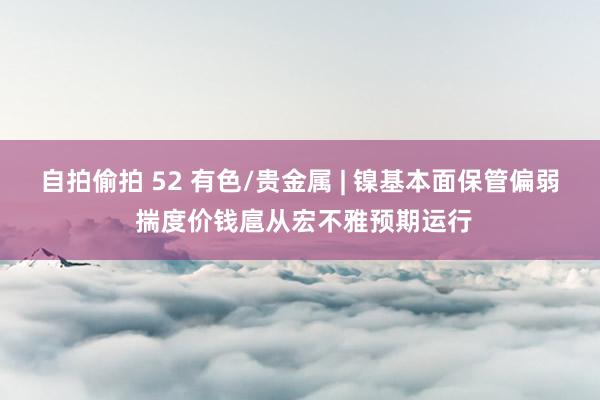 自拍偷拍 52 有色/贵金属 | 镍基本面保管偏弱 揣度价钱扈从宏不雅预期运行