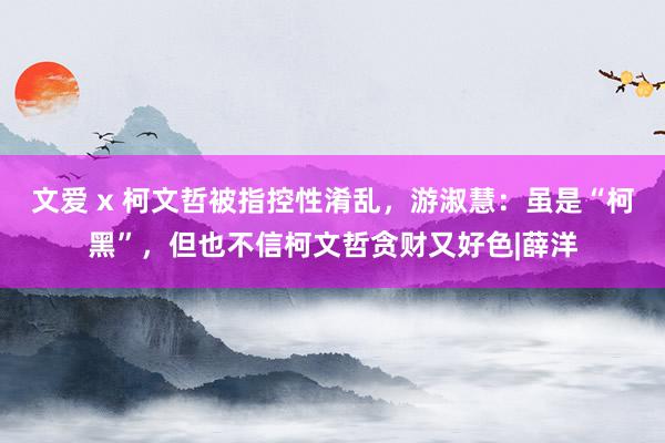 文爱 x 柯文哲被指控性淆乱，游淑慧：虽是“柯黑”，但也不信柯文哲贪财又好色|薛洋