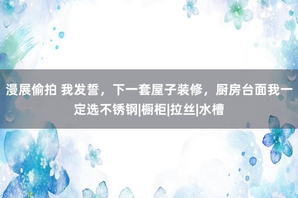 漫展偷拍 我发誓，下一套屋子装修，厨房台面我一定选不锈钢|橱柜|拉丝|水槽