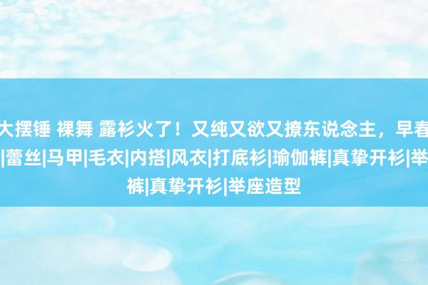 大摆锤 裸舞 露衫火了！又纯又欲又撩东说念主，早春必穿！|蕾丝|马甲|毛衣|内搭|风衣|打底衫|瑜伽裤|真挚开衫|举座造型
