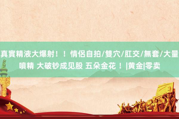 真實精液大爆射！！情侶自拍/雙穴/肛交/無套/大量噴精 大破钞成见股 五朵金花 ！|黄金|零卖