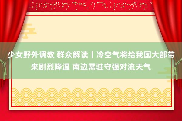 少女野外调教 群众解读丨冷空气将给我国大部带来剧烈降温 南边需驻守强对流天气