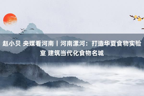 赵小贝 央媒看河南丨河南漯河：打造华夏食物实验室 建筑当代化食物名城