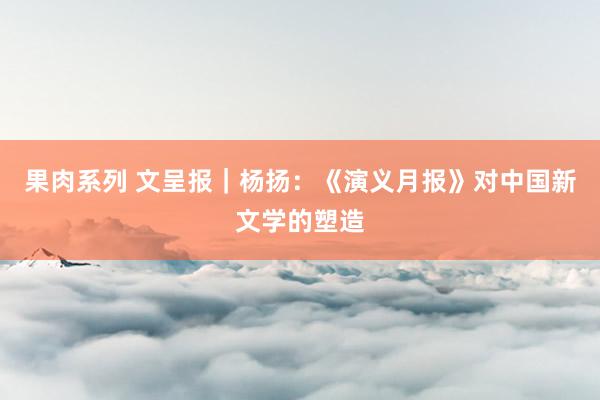 果肉系列 文呈报｜杨扬：《演义月报》对中国新文学的塑造