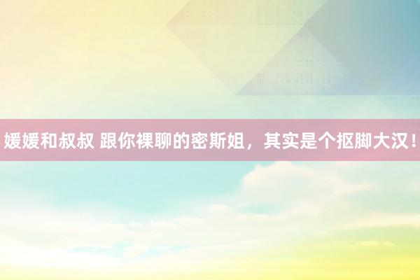 媛媛和叔叔 跟你裸聊的密斯姐，其实是个抠脚大汉！