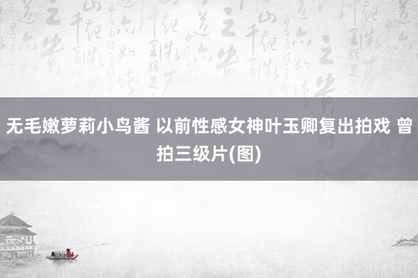 无毛嫩萝莉小鸟酱 以前性感女神叶玉卿复出拍戏 曾拍三级片(图)