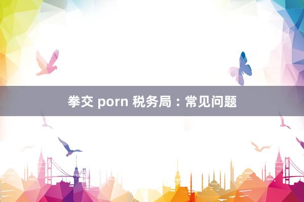 拳交 porn 税务局 : 常见问题