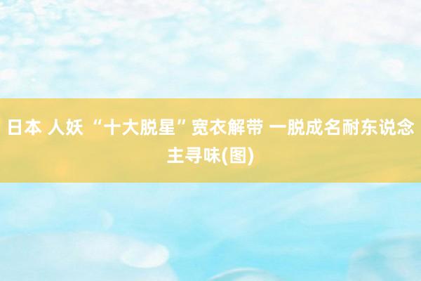 日本 人妖 “十大脱星”宽衣解带 一脱成名耐东说念主寻味(图)