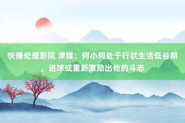 快播伦理影院 津媒：何小珂处于行状生活低谷期，进球或重新激励出他的斗志