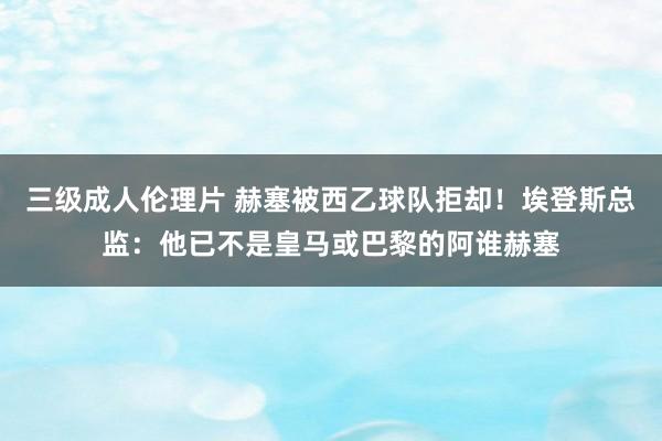三级成人伦理片 赫塞被西乙球队拒却！埃登斯总监：他已不是皇马或巴黎的阿谁赫塞