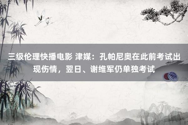 三级伦理快播电影 津媒：孔帕尼奥在此前考试出现伤情，翌日、谢维军仍单独考试