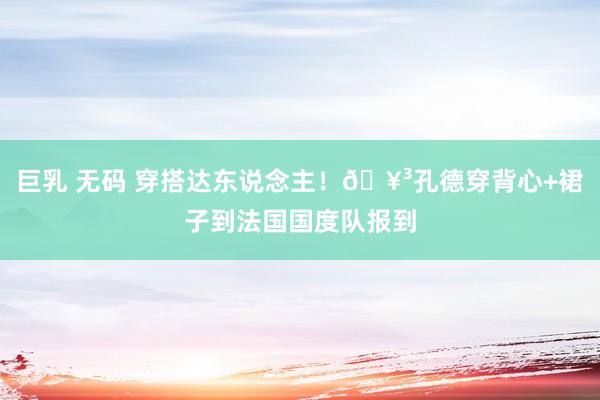 巨乳 无码 穿搭达东说念主！🥳孔德穿背心+裙子到法国国度队报到