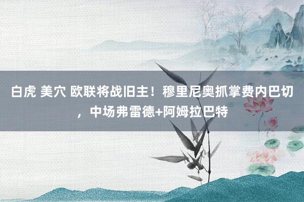 白虎 美穴 欧联将战旧主！穆里尼奥抓掌费内巴切，中场弗雷德+阿姆拉巴特