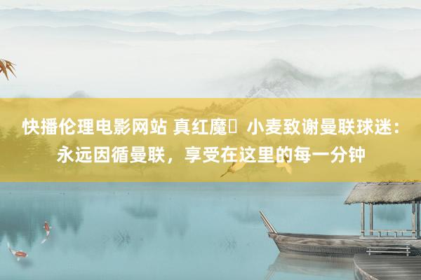 快播伦理电影网站 真红魔❤小麦致谢曼联球迷：永远因循曼联，享受在这里的每一分钟