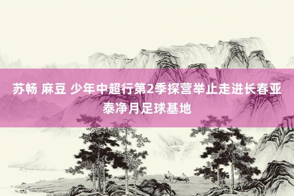 苏畅 麻豆 少年中超行第2季探营举止走进长春亚泰净月足球基地