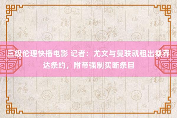 三级伦理快播电影 记者：尤文与曼联就租出桑乔达条约，附带强制买断条目