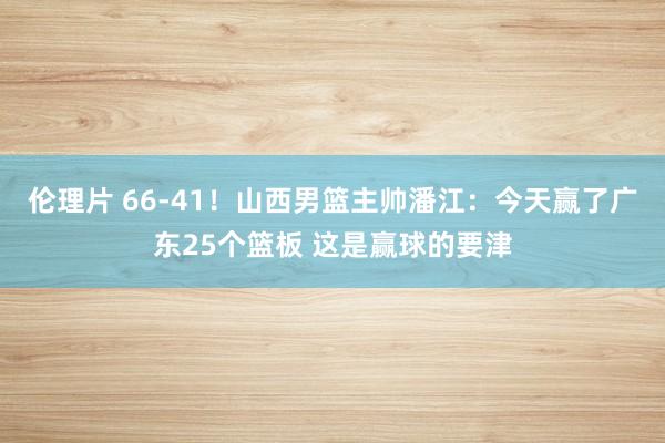 伦理片 66-41！山西男篮主帅潘江：今天赢了广东25个篮板 这是赢球的要津