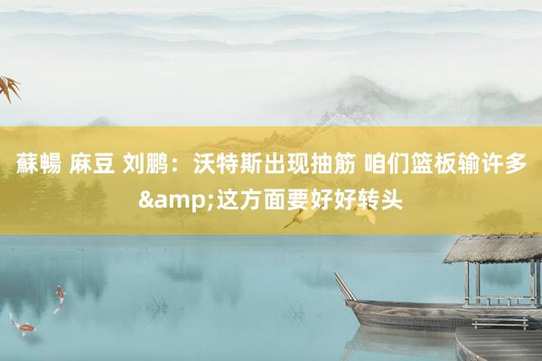 蘇暢 麻豆 刘鹏：沃特斯出现抽筋 咱们篮板输许多&这方面要好好转头