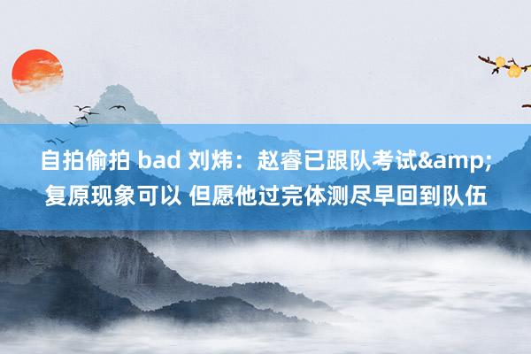 自拍偷拍 bad 刘炜：赵睿已跟队考试&复原现象可以 但愿他过完体测尽早回到队伍