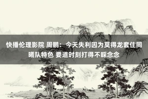 快播伦理影院 周鹏：今天失利因为莫得龙套住同曦队特色 要道时刻打得不睬念念
