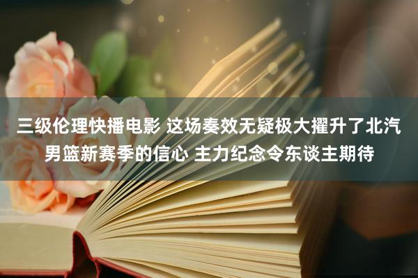 三级伦理快播电影 这场奏效无疑极大擢升了北汽男篮新赛季的信心 主力纪念令东谈主期待
