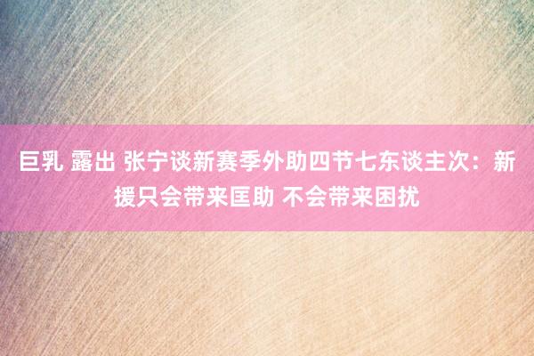 巨乳 露出 张宁谈新赛季外助四节七东谈主次：新援只会带来匡助 不会带来困扰