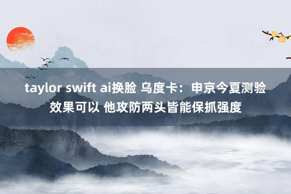 taylor swift ai换脸 乌度卡：申京今夏测验效果可以 他攻防两头皆能保抓强度