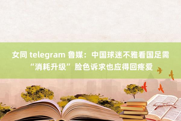 女同 telegram 鲁媒：中国球迷不雅看国足需“消耗升级” 脸色诉求也应得回疼爱