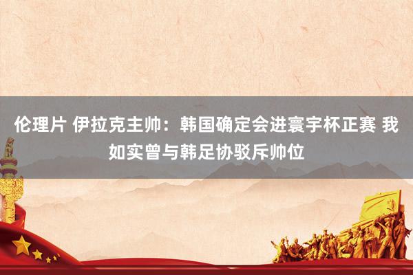 伦理片 伊拉克主帅：韩国确定会进寰宇杯正赛 我如实曾与韩足协驳斥帅位