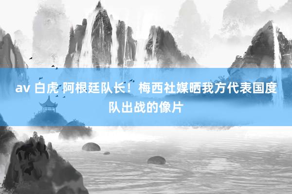 av 白虎 阿根廷队长！梅西社媒晒我方代表国度队出战的像片