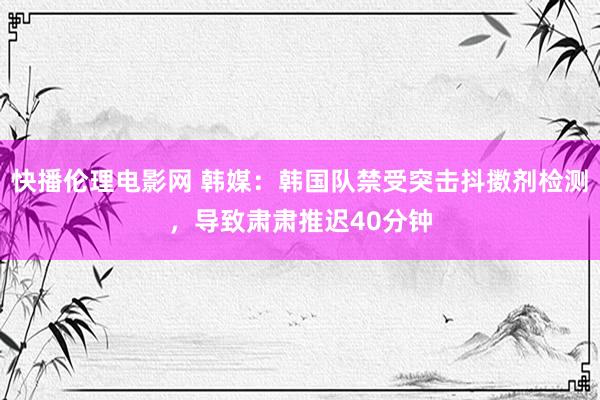 快播伦理电影网 韩媒：韩国队禁受突击抖擞剂检测，导致肃肃推迟40分钟