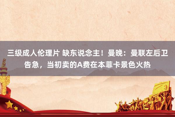 三级成人伦理片 缺东说念主！曼晚：曼联左后卫告急，当初卖的A费在本菲卡景色火热