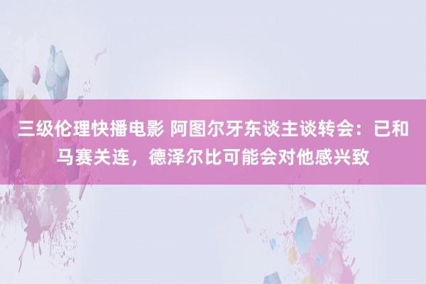 三级伦理快播电影 阿图尔牙东谈主谈转会：已和马赛关连，德泽尔比可能会对他感兴致