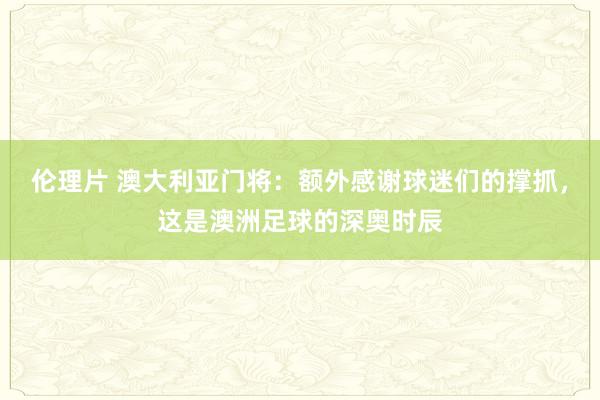 伦理片 澳大利亚门将：额外感谢球迷们的撑抓，这是澳洲足球的深奥时辰