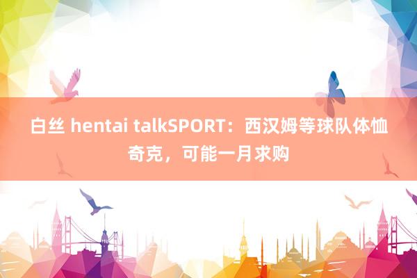白丝 hentai talkSPORT：西汉姆等球队体恤奇克，可能一月求购