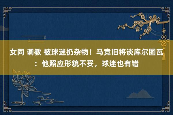 女同 调教 被球迷扔杂物！马竞旧将谈库尔图瓦：他照应形貌不妥，球迷也有错