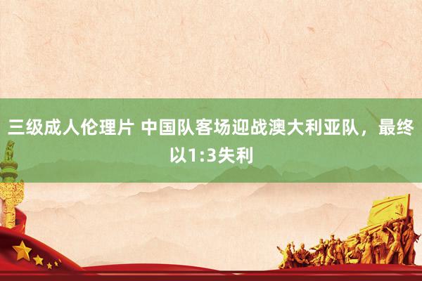 三级成人伦理片 中国队客场迎战澳大利亚队，最终以1:3失利