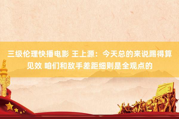 三级伦理快播电影 王上源：今天总的来说踢得算见效 咱们和敌手差距细则是全观点的