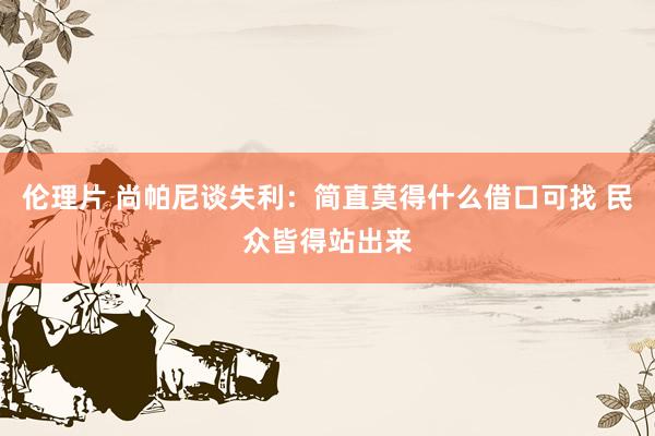 伦理片 尚帕尼谈失利：简直莫得什么借口可找 民众皆得站出来