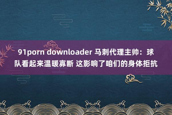 91porn downloader 马刺代理主帅：球队看起来温暖寡断 这影响了咱们的身体拒抗
