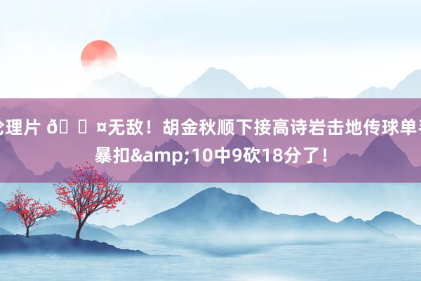 伦理片 😤无敌！胡金秋顺下接高诗岩击地传球单手暴扣&10中9砍18分了！