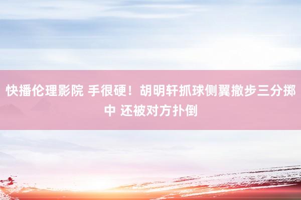 快播伦理影院 手很硬！胡明轩抓球侧翼撤步三分掷中 还被对方扑倒