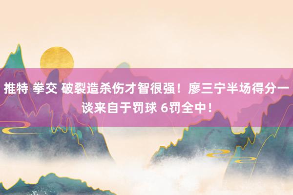 推特 拳交 破裂造杀伤才智很强！廖三宁半场得分一谈来自于罚球 6罚全中！