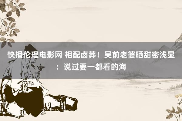 快播伦理电影网 相配卤莽！吴前老婆晒甜密浅显：说过要一都看的海