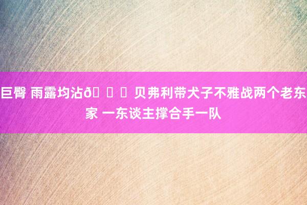 巨臀 雨露均沾😅贝弗利带犬子不雅战两个老东家 一东谈主撑合手一队