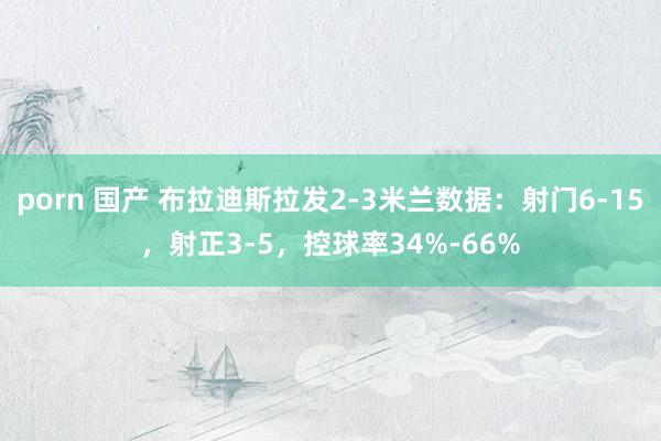 porn 国产 布拉迪斯拉发2-3米兰数据：射门6-15，射正3-5，控球率34%-66%