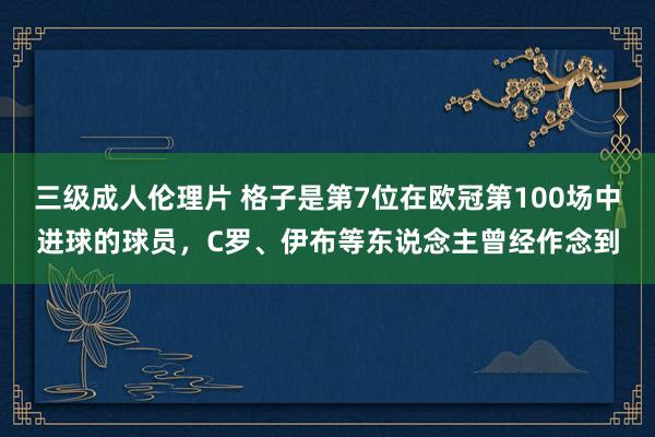 三级成人伦理片 格子是第7位在欧冠第100场中进球的球员，C罗、伊布等东说念主曾经作念到